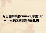 今日更新苹果xsmax和苹果11pro max的区别哪款性价比高