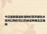 今日更新保温杯泡枸杞营养都在水里所以枸杞可以扔掉这种做法正确吗