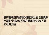 房产继承应该如何办理继承公证（继承房产需多少钱100万房产继承将少交1万元公证费介绍）