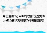 今日更新fig al10华为什么型号fig al10是华为畅享7s手机的型号