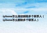 iphone怎么连续删除多个联系人（iphone怎么删除多个联系人）