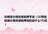 在哪里办理房屋抵押手续（﻿﻿有谁知道办理房屋抵押流程是什么?介绍）