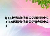 ipad上登录微信聊天记录能同步吗（ipad登录微信聊天记录会同步吗）