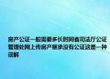 房产公证一般需要多长时间省司法厅公证管理处网上传房产继承没有公证这是一种误解
