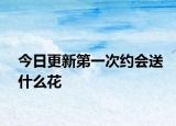 今日更新第一次约会送什么花