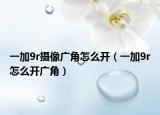 一加9r摄像广角怎么开（一加9r怎么开广角）