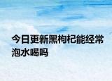 今日更新黑枸杞能经常泡水喝吗