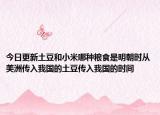 今日更新土豆和小米哪种粮食是明朝时从美洲传入我国的土豆传入我国的时间