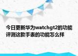 今日更新华为watchgt2的功能评测这款手表的功能怎么样