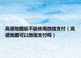 高德地图能不能使用微信支付（高德地图可以微信支付吗）