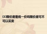 ﻿﻿限价房是统一价吗限价房可不可以买卖