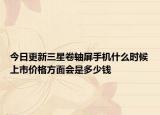 今日更新三星卷轴屏手机什么时候上市价格方面会是多少钱