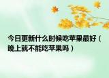 今日更新什么时候吃苹果最好（晚上就不能吃苹果吗）