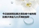 今日更新阿拉善沙漠在哪个城市阿拉善沙漠是几大沙漠的统称