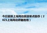 今日更新上海周边旅游景点推荐（2021上海周边避暑胜地）