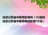 住房公积金中断有影响吗（﻿﻿请问住房公积金中断有哪些影响?介绍）
