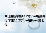 今日更新苹果10.2寸ipad是第几代 苹果10.2寸ipad是ipad第七代