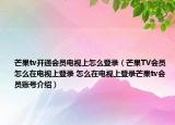芒果tv开通会员电视上怎么登录（芒果TV会员怎么在电视上登录 怎么在电视上登录芒果tv会员账号介绍）