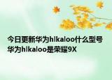 今日更新华为hlkaloo什么型号 华为hlkaloo是荣耀9X