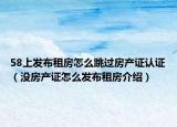 58上发布租房怎么跳过房产证认证（没房产证怎么发布租房介绍）