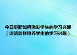 今日更新如何激发学生的学习兴趣（谈谈怎样培养学生的学习兴趣）