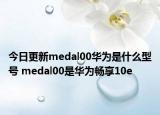 今日更新medal00华为是什么型号 medal00是华为畅享10e