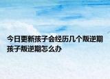 今日更新孩子会经历几个叛逆期孩子叛逆期怎么办