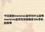 今日更新medaloo是华为什么型号medaloo是华为荣耀畅享10e手机的型号