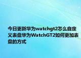 今日更新华为watchgt2怎么自定义表盘华为WatchGT2如何更加表盘的方式