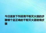 今日更新下列使用干粉灭火器的步骤哪个是正确的干粉灭火器使用步骤