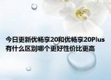 今日更新优畅享20和优畅享20Plus有什么区别哪个更好性价比更高
