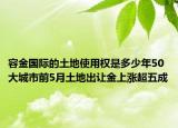 容金国际的土地使用权是多少年50大城市前5月土地出让金上涨超五成