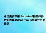 今日更新苹果iPadmini6的具体参数配置苹果iPad mini 6搭载什么处理器