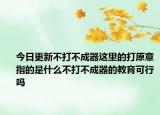 今日更新不打不成器这里的打原意指的是什么不打不成器的教育可行吗
