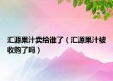 汇源果汁卖给谁了（汇源果汁被收购了吗）