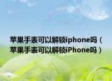 苹果手表可以解锁iphone吗（苹果手表可以解锁iPhone吗）