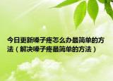 今日更新嗓子疼怎么办最简单的方法（解决嗓子疼最简单的方法）
