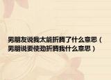 男朋友说我太能折腾了什么意思（男朋说要使劲折腾我什么意思）