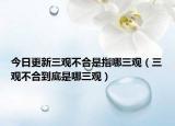 今日更新三观不合是指哪三观（三观不合到底是哪三观）