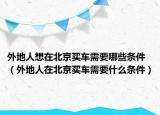 外地人想在北京买车需要哪些条件（外地人在北京买车需要什么条件）