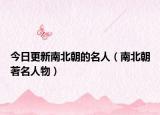 今日更新南北朝的名人（南北朝著名人物）
