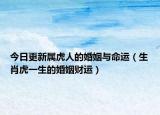 今日更新属虎人的婚姻与命运（生肖虎一生的婚姻财运）