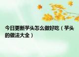 今日更新芋头怎么做好吃（芋头的做法大全）
