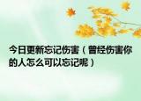 今日更新忘记伤害（曾经伤害你的人怎么可以忘记呢）
