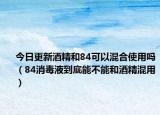 今日更新酒精和84可以混合使用吗（84消毒液到底能不能和酒精混用）