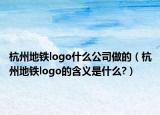 杭州地铁logo什么公司做的（杭州地铁logo的含义是什么?）