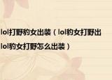 lol打野豹女出装（lol豹女打野出|lol豹女打野怎么出装）