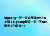 bigbang一天一天完整版mv中文字幕（bigbang新歌一天一天mv中那个女的是谁?）