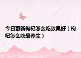 今日更新枸杞怎么吃效果好（枸杞怎么吃最养生）
