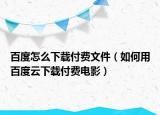百度怎么下载付费文件（如何用百度云下载付费电影）